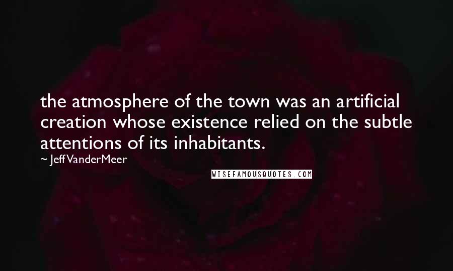 Jeff VanderMeer Quotes: the atmosphere of the town was an artificial creation whose existence relied on the subtle attentions of its inhabitants.