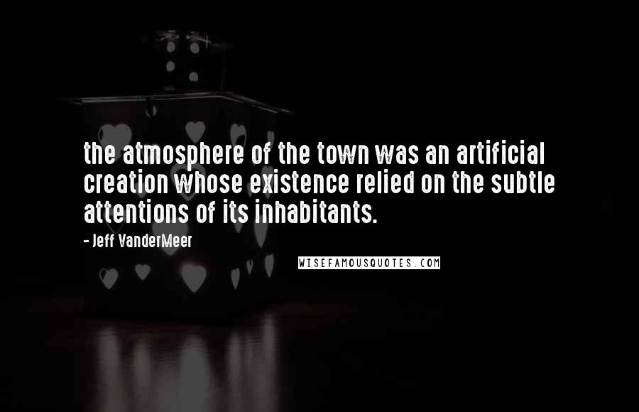 Jeff VanderMeer Quotes: the atmosphere of the town was an artificial creation whose existence relied on the subtle attentions of its inhabitants.