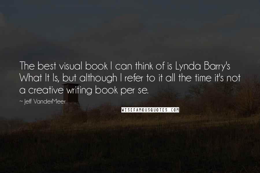 Jeff VanderMeer Quotes: The best visual book I can think of is Lynda Barry's What It Is, but although I refer to it all the time it's not a creative writing book per se.