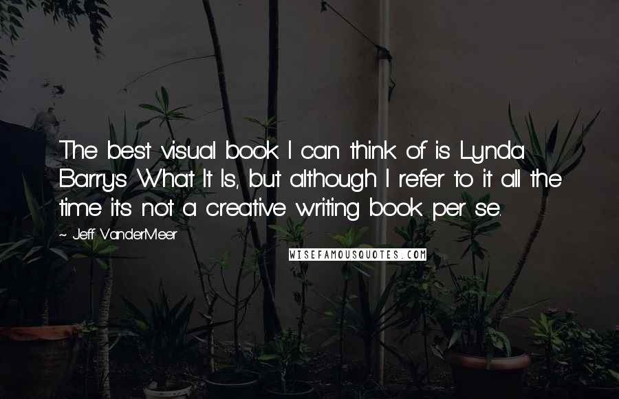 Jeff VanderMeer Quotes: The best visual book I can think of is Lynda Barry's What It Is, but although I refer to it all the time it's not a creative writing book per se.