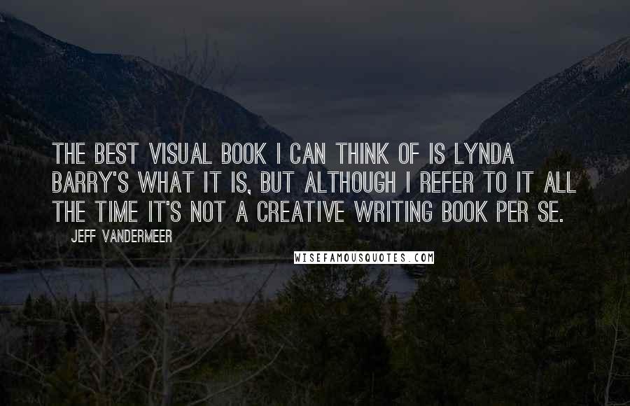 Jeff VanderMeer Quotes: The best visual book I can think of is Lynda Barry's What It Is, but although I refer to it all the time it's not a creative writing book per se.