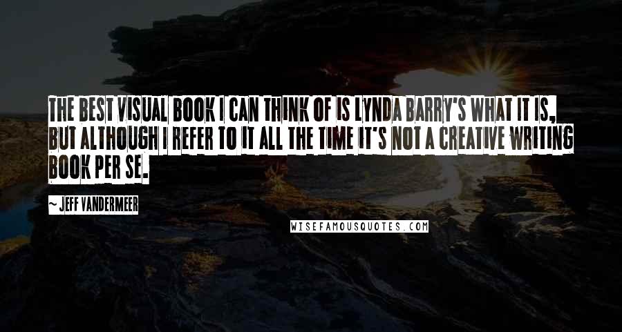 Jeff VanderMeer Quotes: The best visual book I can think of is Lynda Barry's What It Is, but although I refer to it all the time it's not a creative writing book per se.