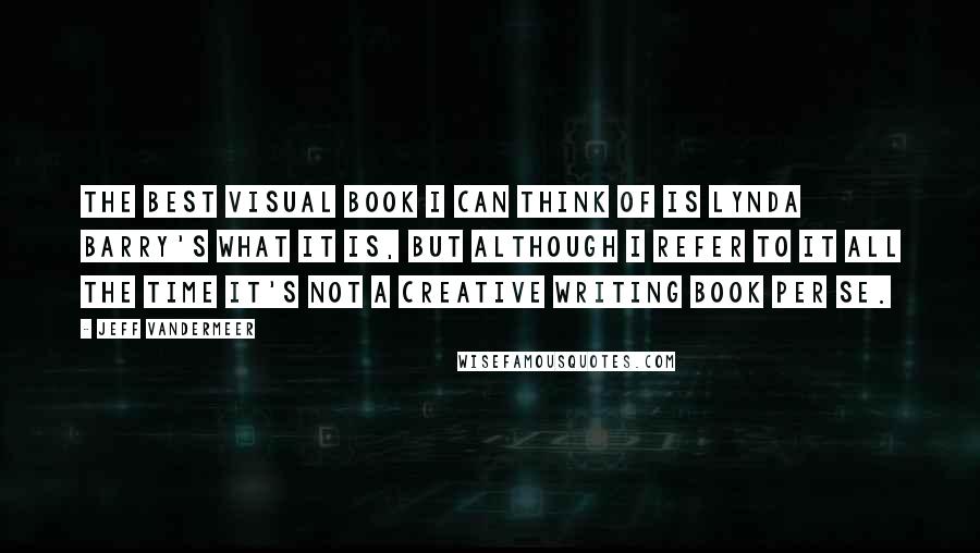 Jeff VanderMeer Quotes: The best visual book I can think of is Lynda Barry's What It Is, but although I refer to it all the time it's not a creative writing book per se.