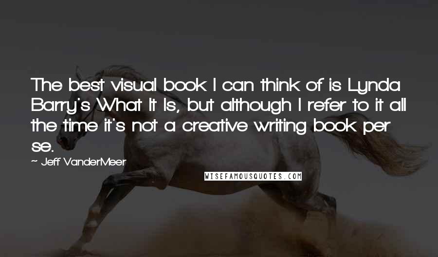 Jeff VanderMeer Quotes: The best visual book I can think of is Lynda Barry's What It Is, but although I refer to it all the time it's not a creative writing book per se.