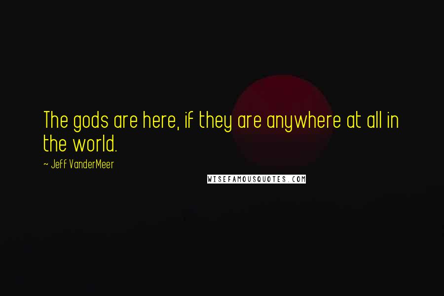 Jeff VanderMeer Quotes: The gods are here, if they are anywhere at all in the world.