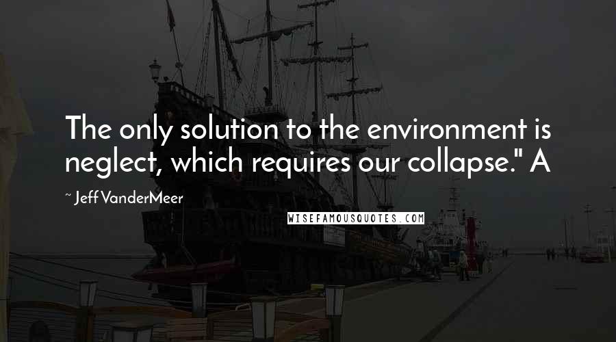 Jeff VanderMeer Quotes: The only solution to the environment is neglect, which requires our collapse." A