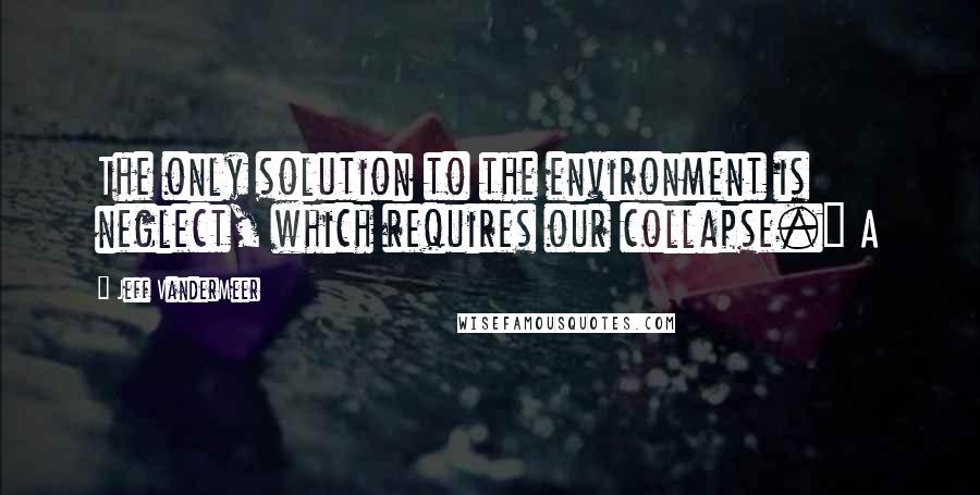 Jeff VanderMeer Quotes: The only solution to the environment is neglect, which requires our collapse." A