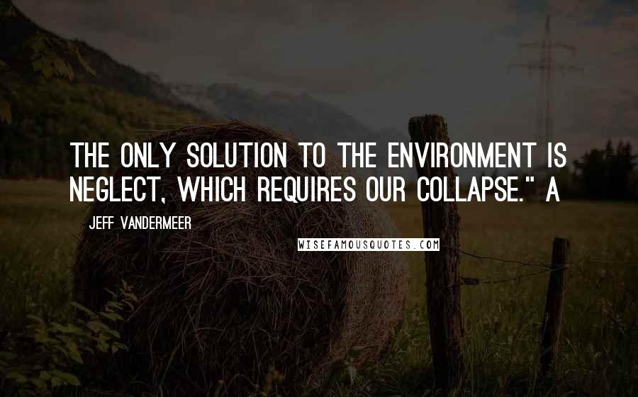 Jeff VanderMeer Quotes: The only solution to the environment is neglect, which requires our collapse." A