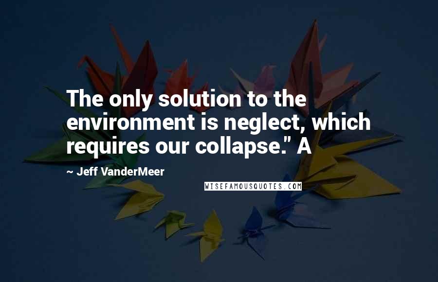 Jeff VanderMeer Quotes: The only solution to the environment is neglect, which requires our collapse." A