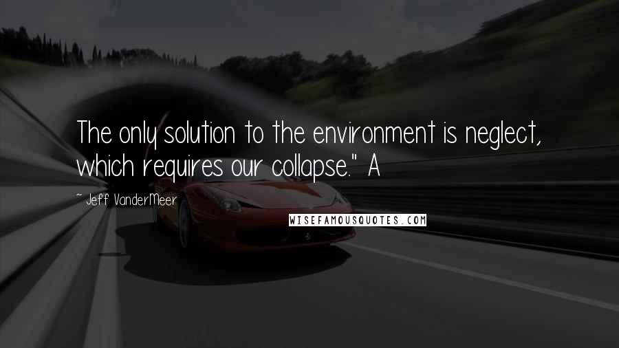 Jeff VanderMeer Quotes: The only solution to the environment is neglect, which requires our collapse." A