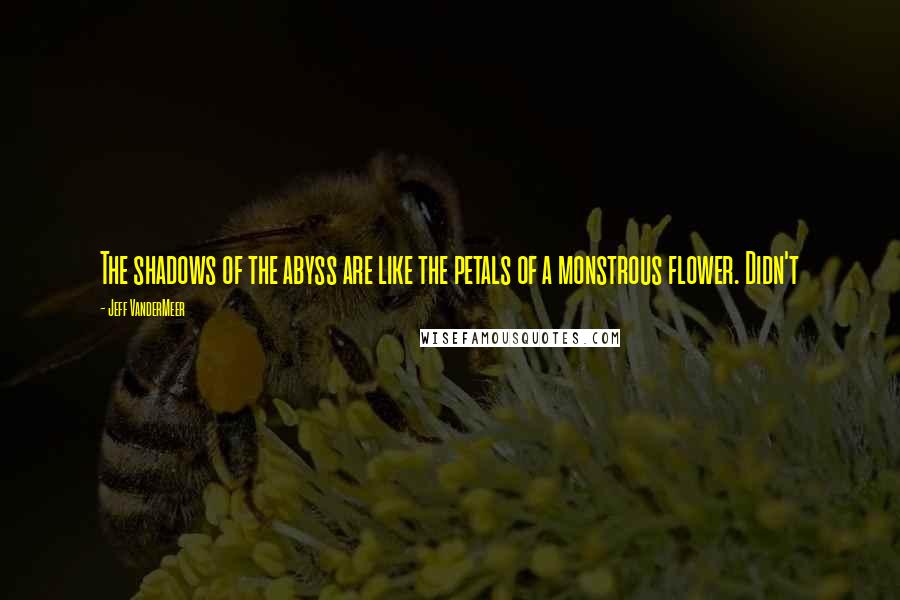 Jeff VanderMeer Quotes: The shadows of the abyss are like the petals of a monstrous flower. Didn't