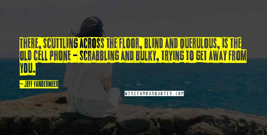 Jeff VanderMeer Quotes: There, scuttling across the floor, blind and querulous, is the old cell phone - scrabbling and bulky, trying to get away from you.