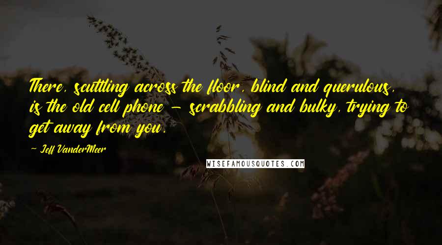 Jeff VanderMeer Quotes: There, scuttling across the floor, blind and querulous, is the old cell phone - scrabbling and bulky, trying to get away from you.