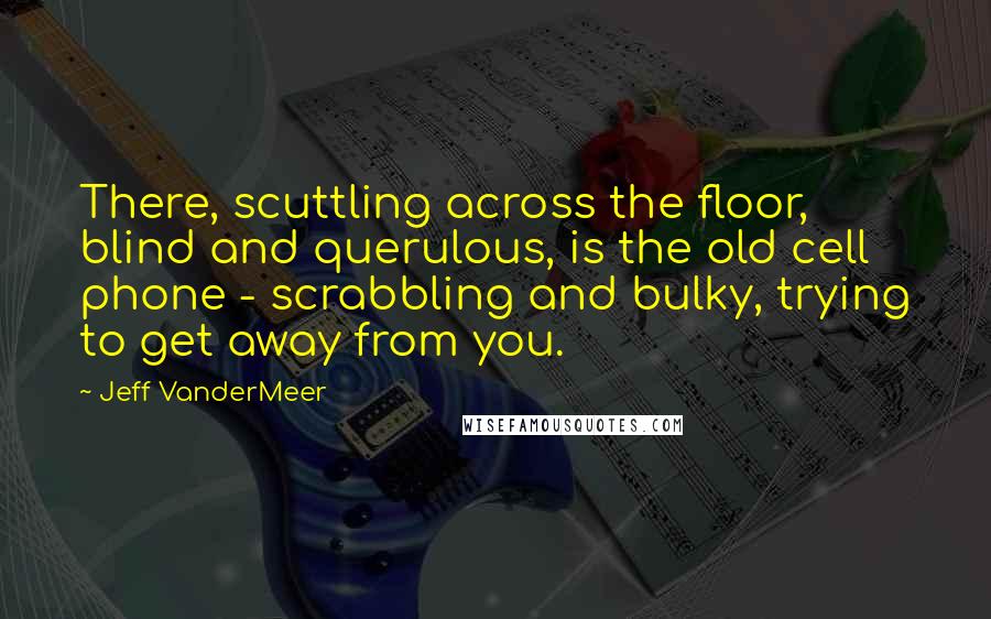 Jeff VanderMeer Quotes: There, scuttling across the floor, blind and querulous, is the old cell phone - scrabbling and bulky, trying to get away from you.