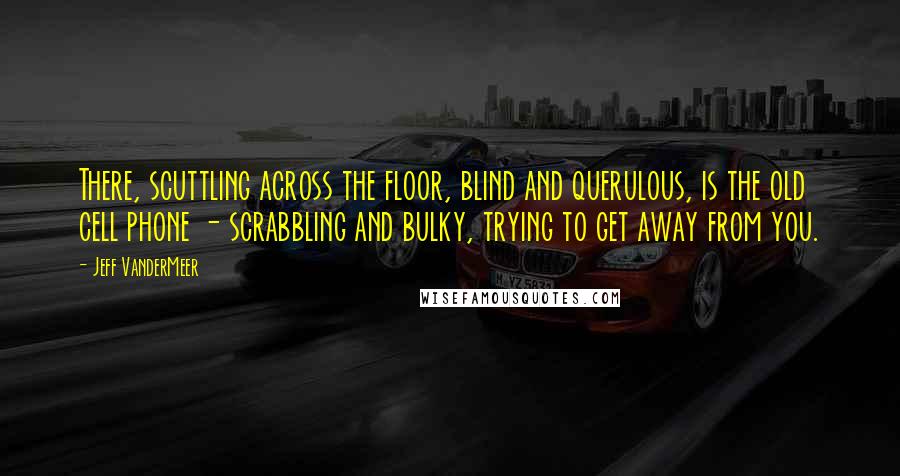 Jeff VanderMeer Quotes: There, scuttling across the floor, blind and querulous, is the old cell phone - scrabbling and bulky, trying to get away from you.