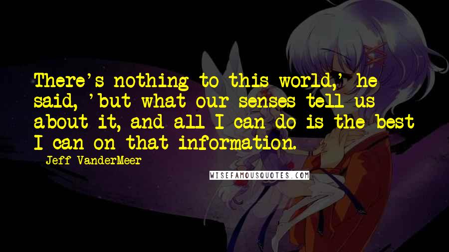 Jeff VanderMeer Quotes: There's nothing to this world,' he said, 'but what our senses tell us about it, and all I can do is the best I can on that information.