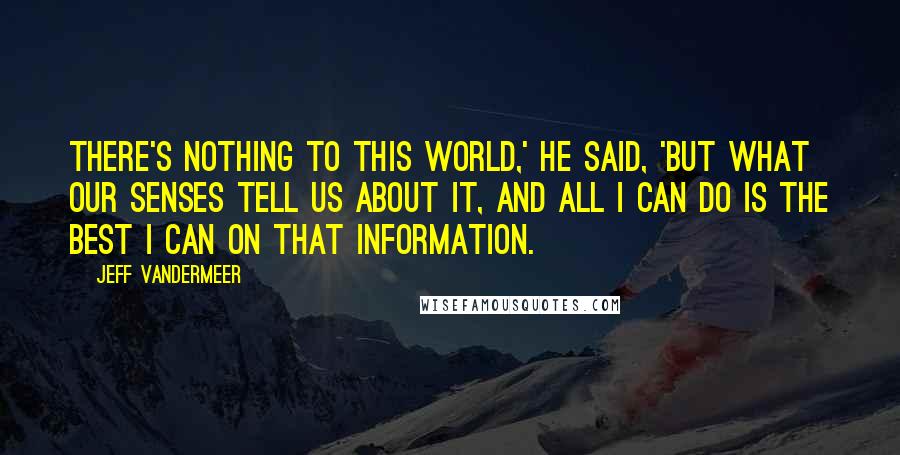 Jeff VanderMeer Quotes: There's nothing to this world,' he said, 'but what our senses tell us about it, and all I can do is the best I can on that information.