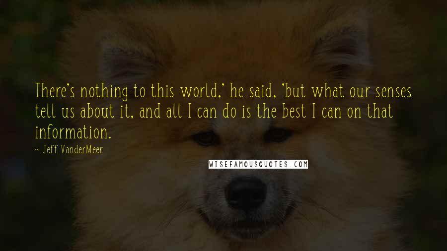 Jeff VanderMeer Quotes: There's nothing to this world,' he said, 'but what our senses tell us about it, and all I can do is the best I can on that information.