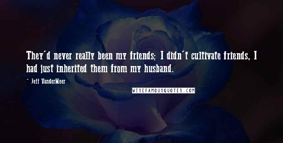 Jeff VanderMeer Quotes: They'd never really been my friends; I didn't cultivate friends, I had just inherited them from my husband.