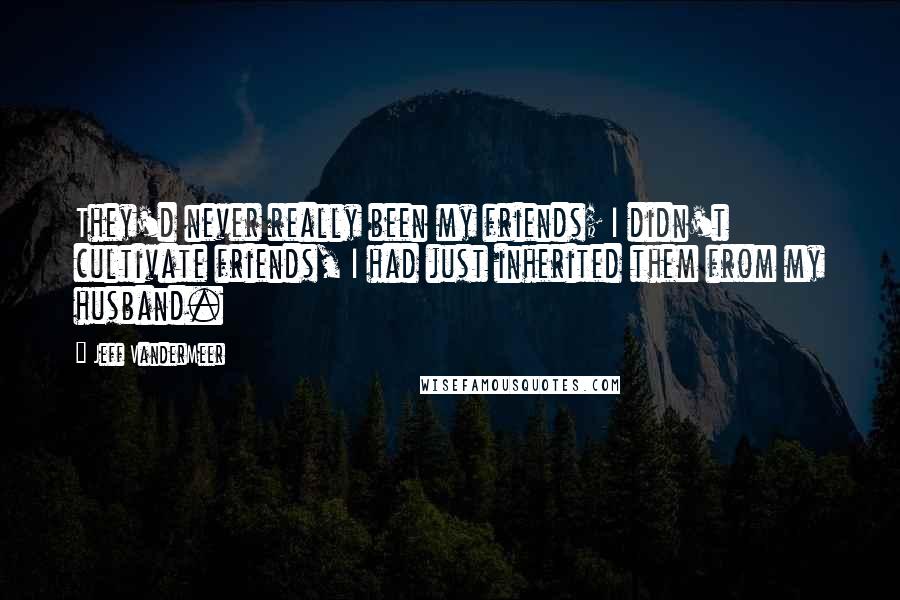 Jeff VanderMeer Quotes: They'd never really been my friends; I didn't cultivate friends, I had just inherited them from my husband.