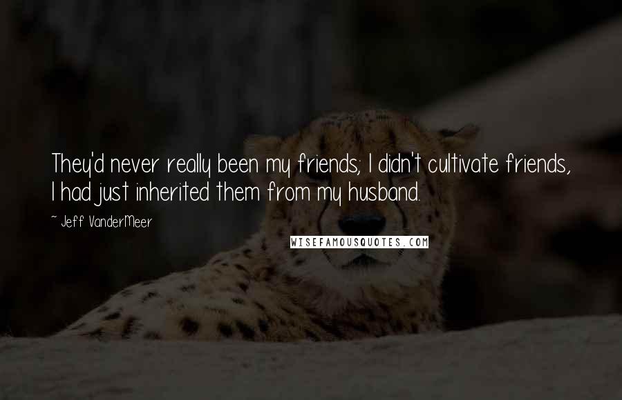 Jeff VanderMeer Quotes: They'd never really been my friends; I didn't cultivate friends, I had just inherited them from my husband.