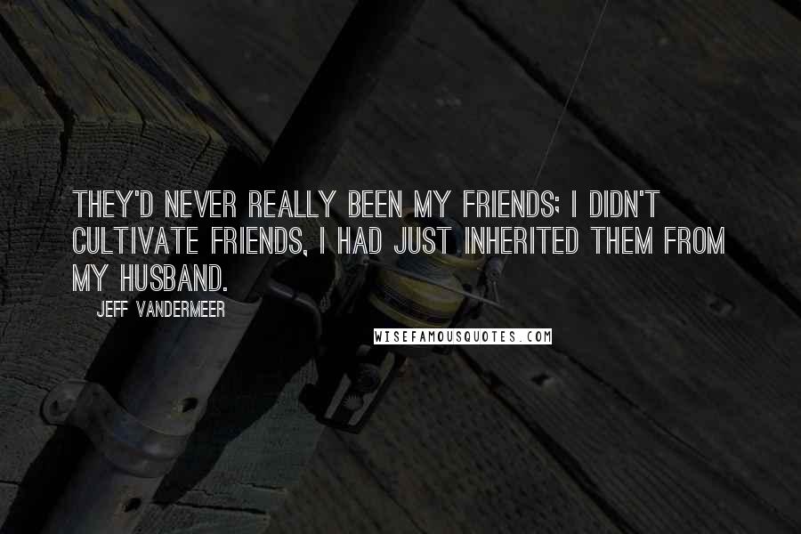 Jeff VanderMeer Quotes: They'd never really been my friends; I didn't cultivate friends, I had just inherited them from my husband.