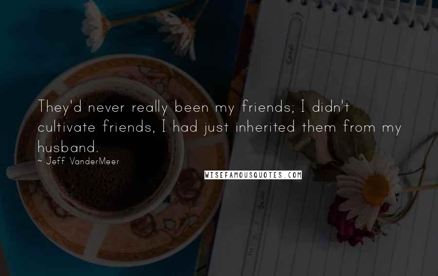 Jeff VanderMeer Quotes: They'd never really been my friends; I didn't cultivate friends, I had just inherited them from my husband.