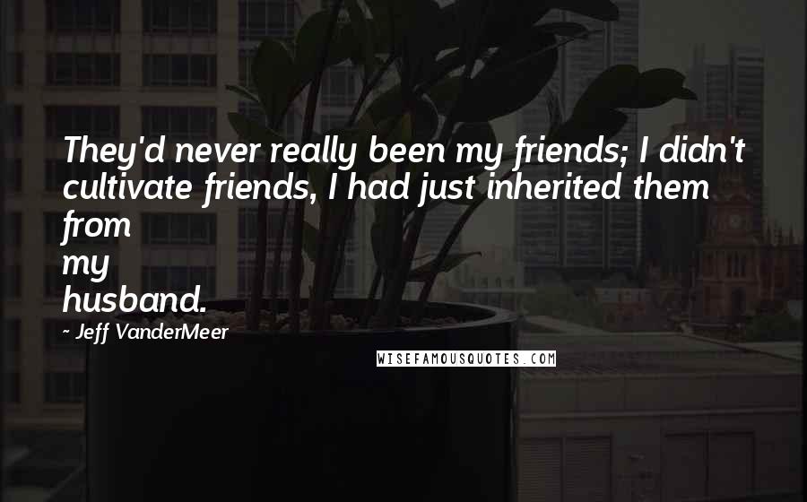 Jeff VanderMeer Quotes: They'd never really been my friends; I didn't cultivate friends, I had just inherited them from my husband.