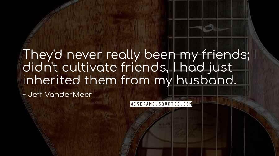 Jeff VanderMeer Quotes: They'd never really been my friends; I didn't cultivate friends, I had just inherited them from my husband.