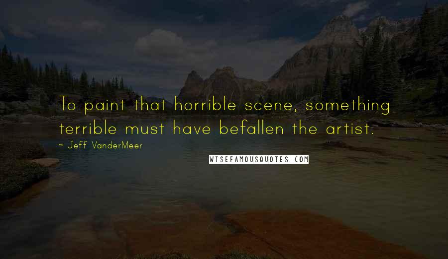 Jeff VanderMeer Quotes: To paint that horrible scene, something terrible must have befallen the artist.
