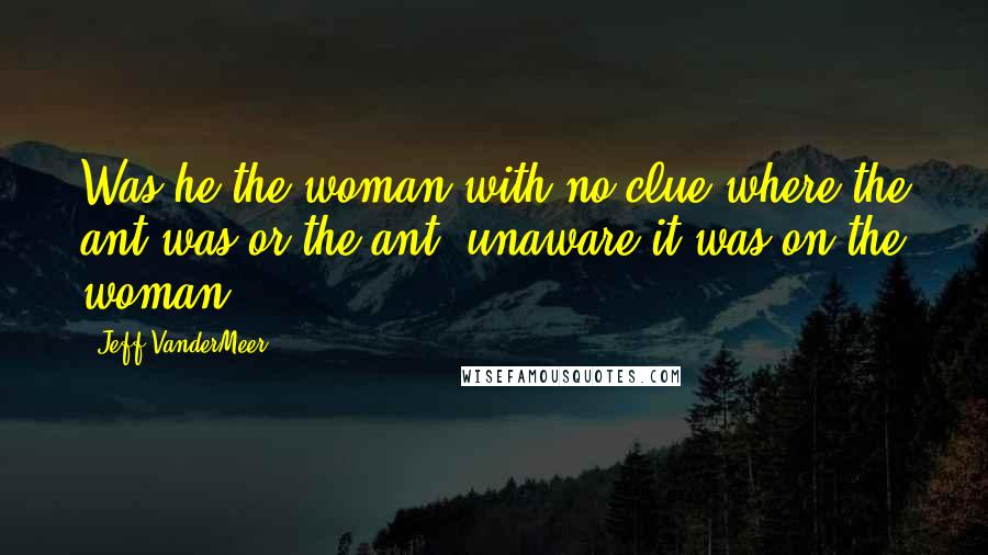 Jeff VanderMeer Quotes: Was he the woman with no clue where the ant was or the ant, unaware it was on the woman?