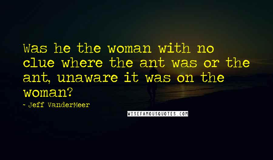 Jeff VanderMeer Quotes: Was he the woman with no clue where the ant was or the ant, unaware it was on the woman?