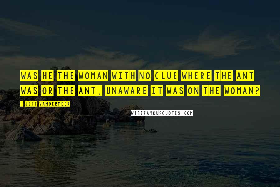 Jeff VanderMeer Quotes: Was he the woman with no clue where the ant was or the ant, unaware it was on the woman?