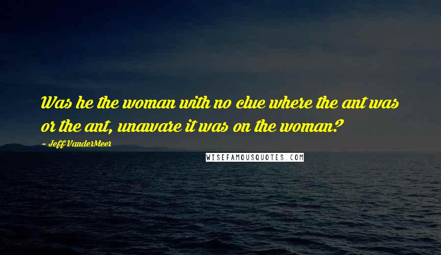 Jeff VanderMeer Quotes: Was he the woman with no clue where the ant was or the ant, unaware it was on the woman?