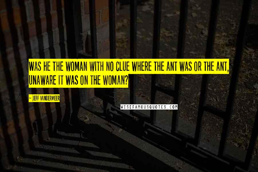 Jeff VanderMeer Quotes: Was he the woman with no clue where the ant was or the ant, unaware it was on the woman?