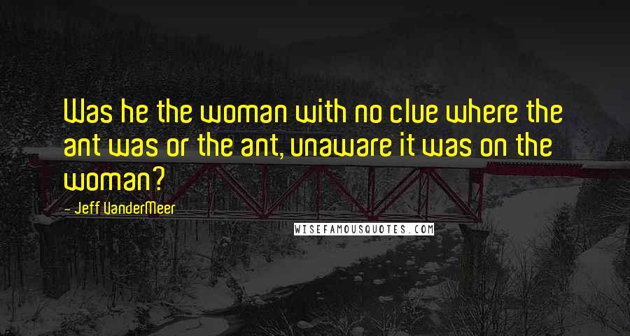 Jeff VanderMeer Quotes: Was he the woman with no clue where the ant was or the ant, unaware it was on the woman?