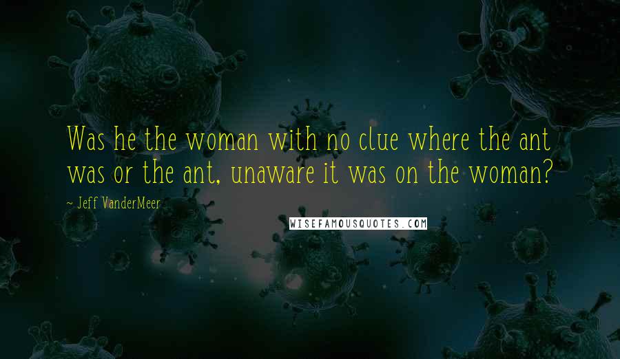 Jeff VanderMeer Quotes: Was he the woman with no clue where the ant was or the ant, unaware it was on the woman?