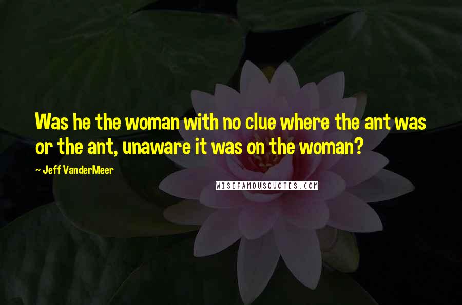 Jeff VanderMeer Quotes: Was he the woman with no clue where the ant was or the ant, unaware it was on the woman?