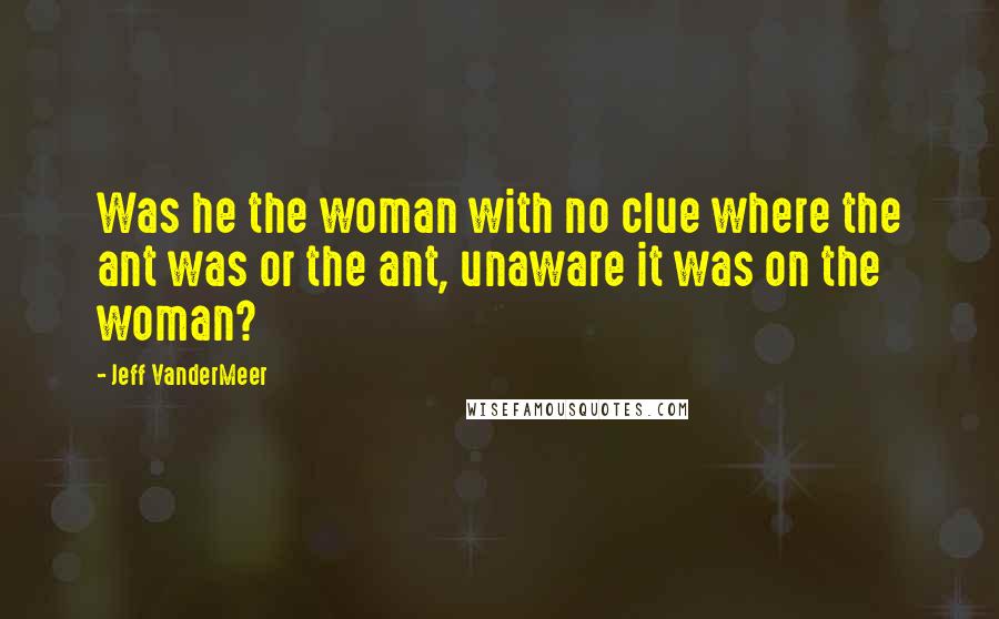 Jeff VanderMeer Quotes: Was he the woman with no clue where the ant was or the ant, unaware it was on the woman?