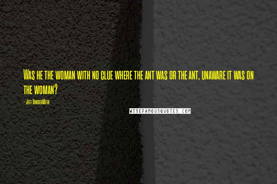 Jeff VanderMeer Quotes: Was he the woman with no clue where the ant was or the ant, unaware it was on the woman?