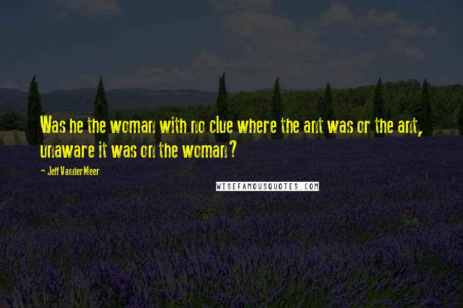 Jeff VanderMeer Quotes: Was he the woman with no clue where the ant was or the ant, unaware it was on the woman?