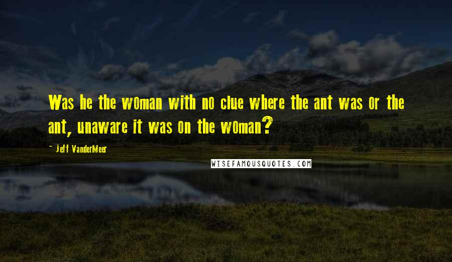 Jeff VanderMeer Quotes: Was he the woman with no clue where the ant was or the ant, unaware it was on the woman?