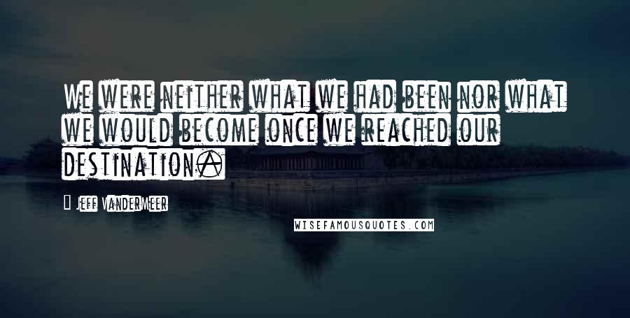 Jeff VanderMeer Quotes: We were neither what we had been nor what we would become once we reached our destination.
