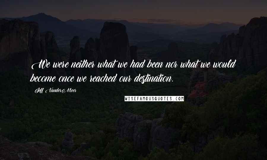 Jeff VanderMeer Quotes: We were neither what we had been nor what we would become once we reached our destination.