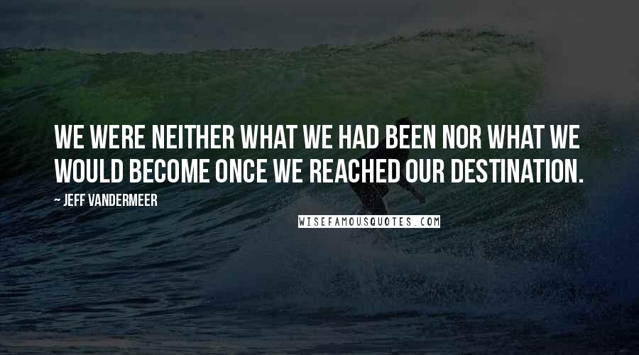 Jeff VanderMeer Quotes: We were neither what we had been nor what we would become once we reached our destination.