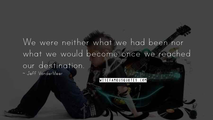 Jeff VanderMeer Quotes: We were neither what we had been nor what we would become once we reached our destination.