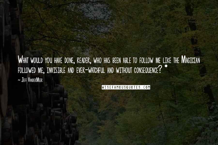 Jeff VanderMeer Quotes: What would you have done, reader, who has been able to follow me like the Magician followed me, invisible and ever-watchful and without consequence? *