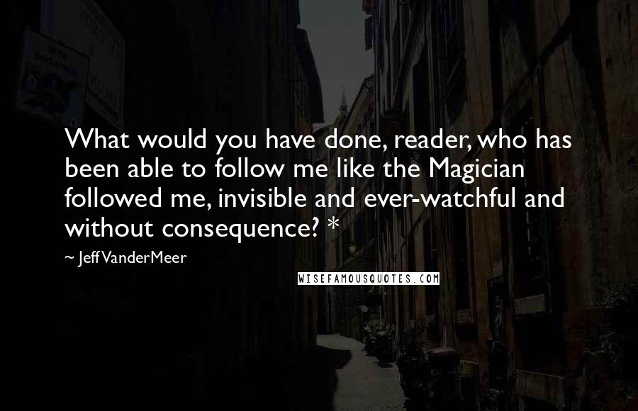 Jeff VanderMeer Quotes: What would you have done, reader, who has been able to follow me like the Magician followed me, invisible and ever-watchful and without consequence? *