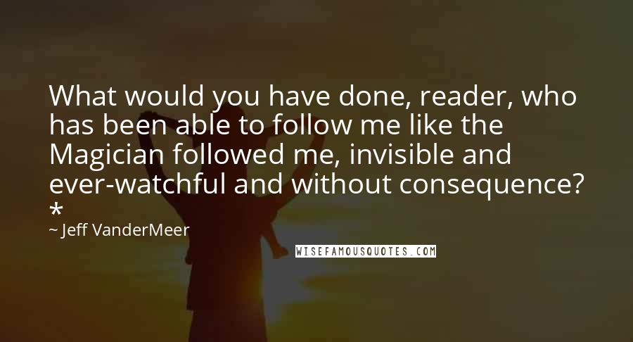 Jeff VanderMeer Quotes: What would you have done, reader, who has been able to follow me like the Magician followed me, invisible and ever-watchful and without consequence? *