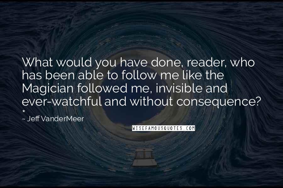 Jeff VanderMeer Quotes: What would you have done, reader, who has been able to follow me like the Magician followed me, invisible and ever-watchful and without consequence? *